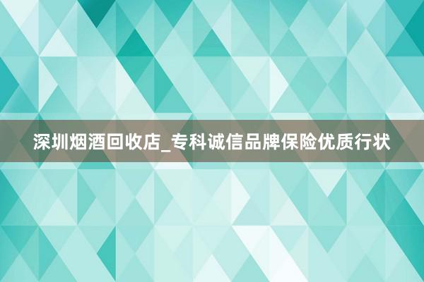 深圳烟酒回收店_专科诚信品牌保险优质行状